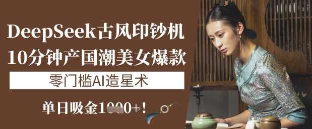 DeepSeek古风印钞机：10分钟产国潮美女爆款，单日吸金1k+，零门槛AI造星术-东升网创