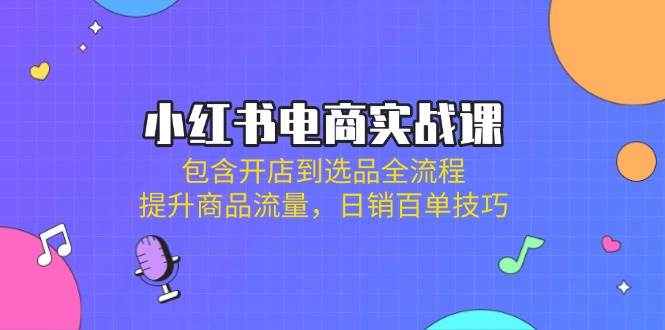 小红书电商实战课：包含开店到选品全流程，提升商品流量，日销百单技巧-东升网创