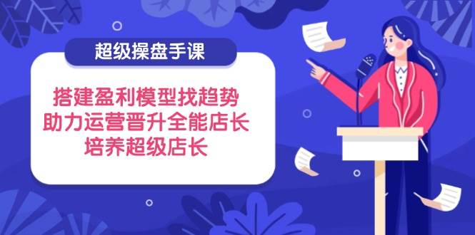 （14431期）超级操盘手课，搭建盈利模型找趋势，助力运营晋升全能店长，培养超级店长-东升网创