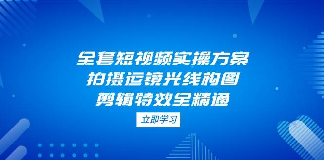 （14465期）全套短视频实操方案，拍摄运镜光线构图，剪辑特效全精通-东升网创
