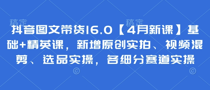 抖音图文带货16.0【4月新课】基础+精英课，新增原创实拍、视频混剪、选品实操，各细分赛道实操-东升网创
