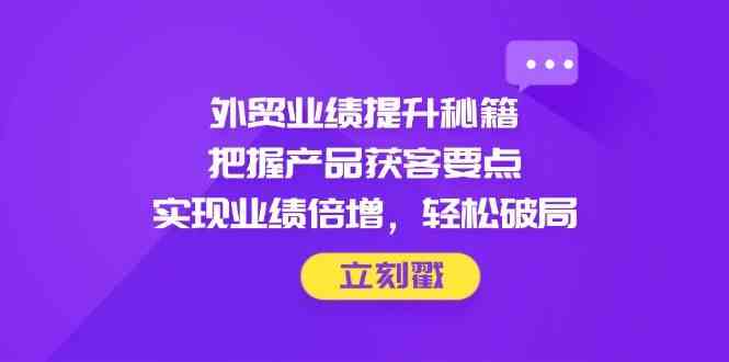 外贸业绩提升秘籍，把握产品获客要点，实现业绩倍增，轻松破局-东升网创