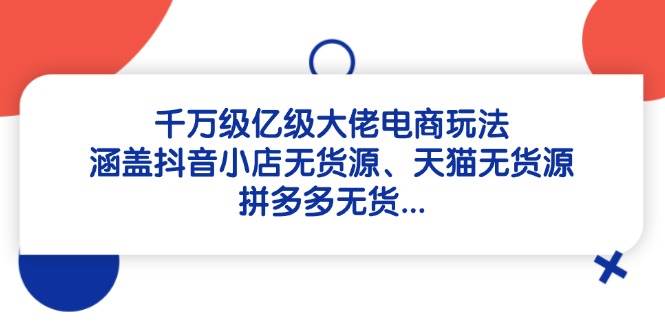 （14643期）千万级亿级大佬电商玩法：涵盖抖音小店无货源、天猫无货源、拼多多无货…-东升网创