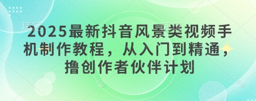 2025最新抖音风景类视频手机制作教程，从入门到精通，撸创作者伙伴计划-东升网创