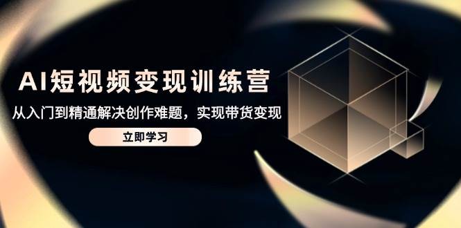 AI短视频变现训练营，从入门到精通解决创作难题，实现带货变现-东升网创