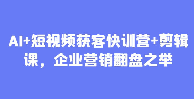 AI+短视频获客快训营+剪辑课，企业营销翻盘之举-东升网创
