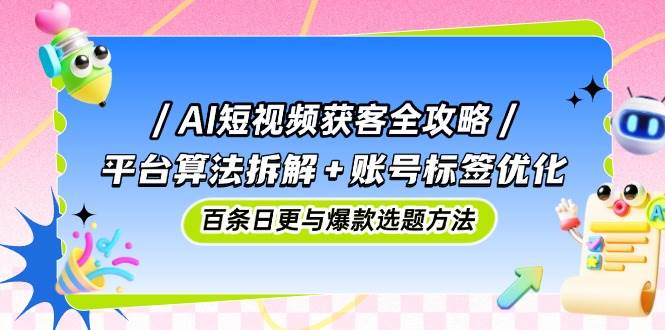 AI短视频获客全攻略：平台算法拆解+账号标签优化，百条日更与爆款选题方法-东升网创