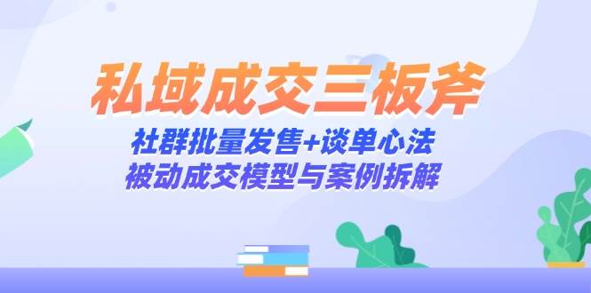 （14762期）私域成交三板斧：社群批量发售+谈单心法，被动成交模型与案例拆解-东升网创