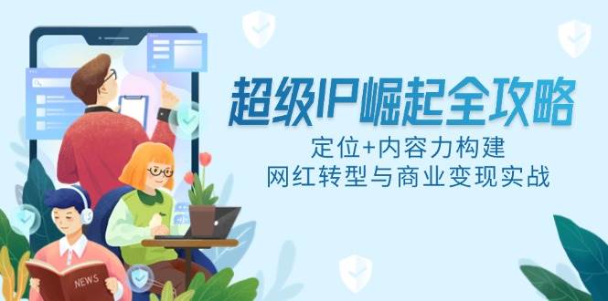 （14818期）超级IP崛起全攻略，定位+内容力构建，网红转型与商业变现实战-东升网创