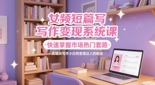 女频短篇写作变现系统课，快速掌握市场热门套路，实现从写作小白到变现达人的蜕变-东升网创