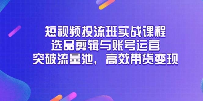 （14868期）短视频投流班实战课程，选品剪辑与账号运营，突破流量池，高效带货变现-东升网创