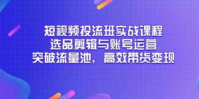 短视频投流班实战课程，选品剪辑与账号运营，突破流量池，高效带货变现-东升网创