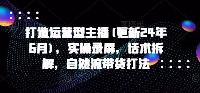 打造运营型主播(更新25年5月)，实操录屏，话术拆解，自然流带货打法-东升网创