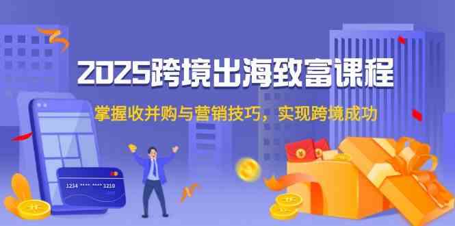 2025跨境出海致富课程，掌握收并购与营销技巧，实现跨境成功-东升网创