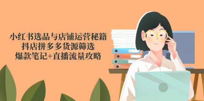小红书选品与店铺运营秘籍，抖店拼多多货源筛选，爆款笔记+直播流量攻略-东升网创