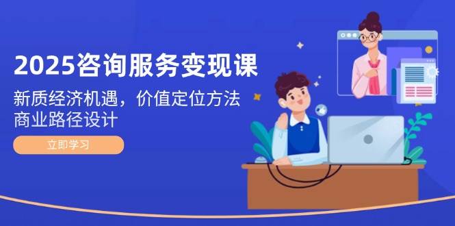 （14909期）2025咨询服务变现课：新质经济机遇，价值定位方法，商业路径设计-东升网创