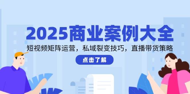 2025商业案例大全，短视频矩阵运营，私域裂变技巧，直播带货策略-东升网创