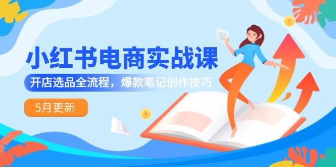 （14926期）小红书电商实战课-5月更新，开店选品全流程，爆款笔记创作技巧-东升网创