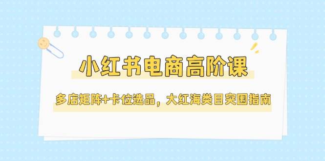 （14940期）小红书电商高阶课，多店矩阵+卡位选品，大红海类目突围指南（更新5月）-东升网创