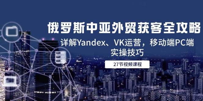 （14959期）俄罗斯中亚外贸获客全攻略，详解Yandex、VK运营，移动端PC端实操技巧-东升网创