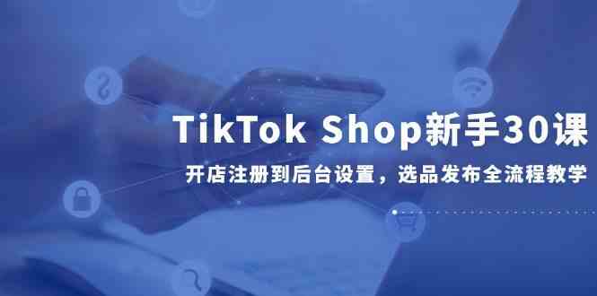 TikTok Shop新手30课，开店注册到后台设置，选品发布全流程教学-东升网创