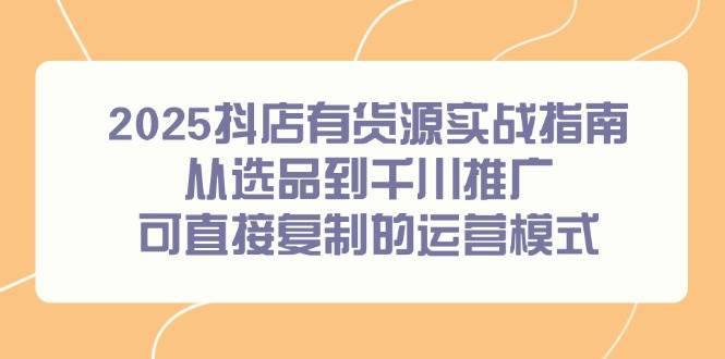 （14983期）2025抖店有货源实战指南，从选品到千川推广，可直接复制的运营模式-东升网创