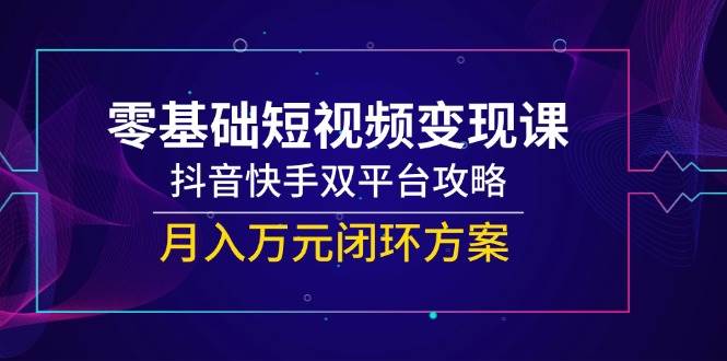 （14988期）零基础短视频变现课，抖音快手双平台攻略，月入万元闭环方案-东升网创
