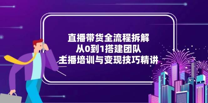 （15004期）直播带货全流程拆解：从0到1搭建团队，主播培训与变现技巧精讲-东升网创