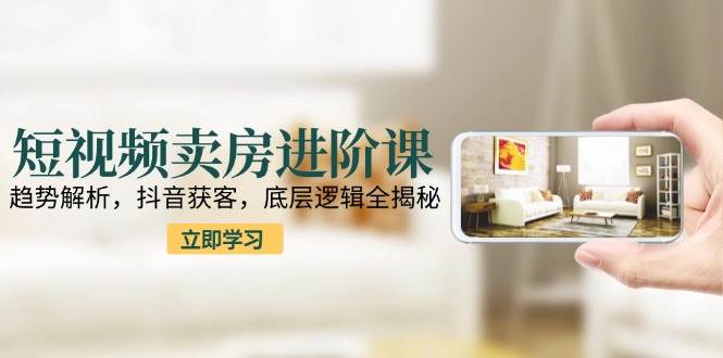 短视频卖房进阶课：趋势解析，抖音获客，底层逻辑全揭秘-东升网创