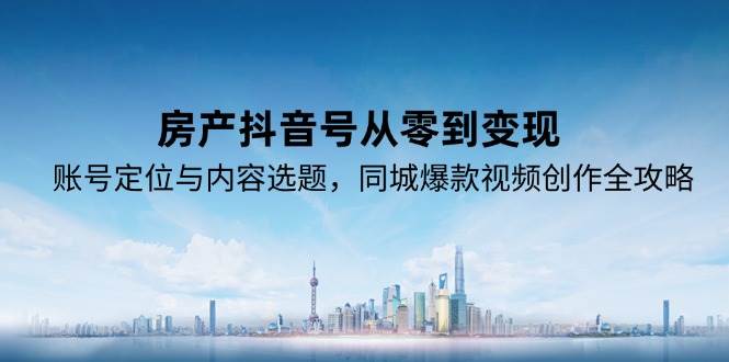 （15104期）房产抖音号从零到变现，账号定位与内容选题，同城爆款视频创作全攻略-东升网创