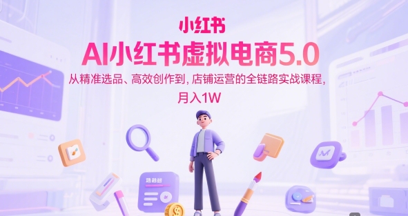 AI小红书虚拟电商5.0，从精准选品、高效创作到，店铺运营的全链路实战课程，月入1W-东升网创